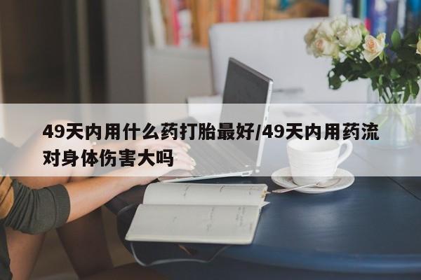 米非司酮片在线购微信49天内用什么药打胎最好/49天内用药流对身体伤害大吗