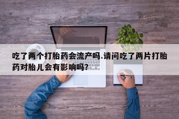 米非司酮片在线购微信吃了两个打胎药会流产吗.请问吃了两片打胎药对胎儿会有影响吗？