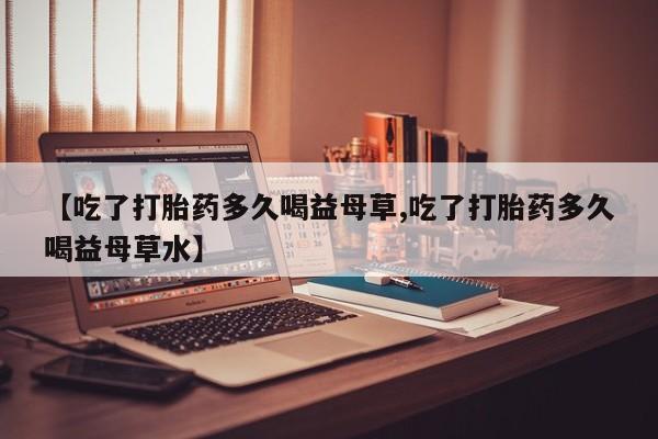 米非司酮片在线购微信【吃了打胎药多久喝益母草,吃了打胎药多久喝益母草水】