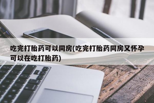 米非司酮片在线购微信吃完打胎药可以同房(吃完打胎药同房又怀孕可以在吃打胎药)