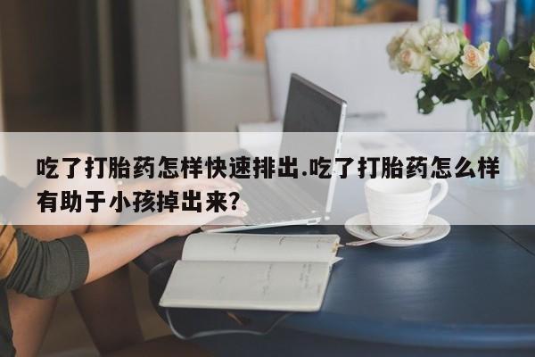 米非司酮片在线购微信吃了打胎药怎样快速排出.吃了打胎药怎么样有助于小孩掉出来？