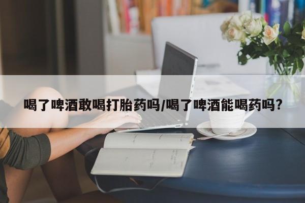 米非司酮片在线购微信喝了啤酒敢喝打胎药吗/喝了啤酒能喝药吗?