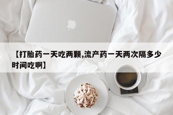 米非司酮片在线购微信【打胎药一天吃两颗,流产药一天两次隔多少时间吃啊】