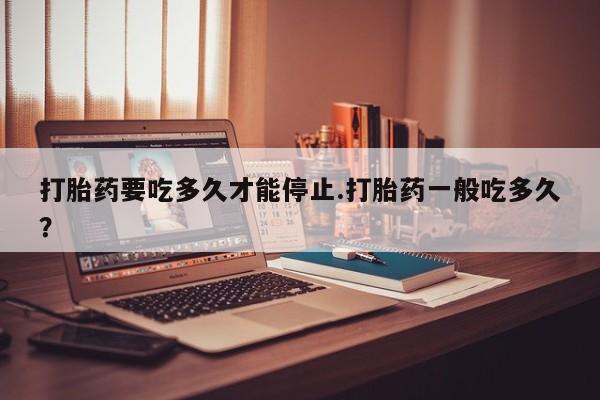 米非司酮片在线购微信打胎药要吃多久才能停止.打胎药一般吃多久？