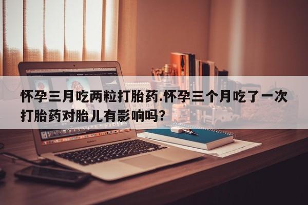 米非司酮片在线购微信怀孕三月吃两粒打胎药.怀孕三个月吃了一次打胎药对胎儿有影响吗？