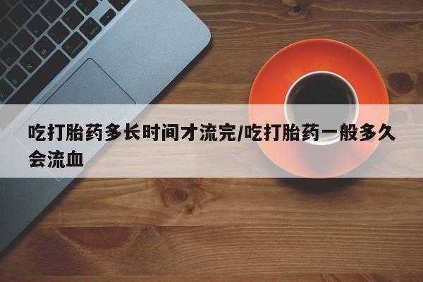 米非司酮片在线购微信吃打胎药多长时间才流完/吃打胎药一般多久会流血