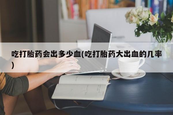 米非司酮片在线购微信吃打胎药会出多少血(吃打胎药大出血的几率)