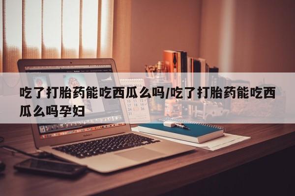 米非司酮片在线购微信吃了打胎药能吃西瓜么吗/吃了打胎药能吃西瓜么吗孕妇
