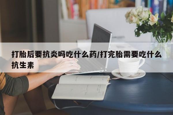米非司酮片在线购微信打胎后要抗炎吗吃什么药/打完胎需要吃什么抗生素