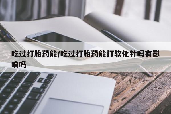 米非司酮片在线购微信吃过打胎药能/吃过打胎药能打软化针吗有影响吗