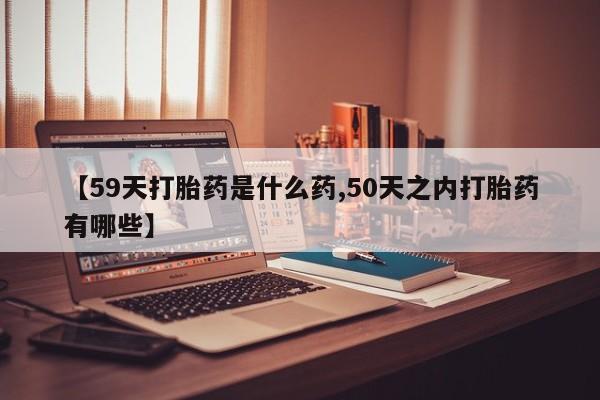 米非司酮片在线购微信【59天打胎药是什么药,50天之内打胎药有哪些】