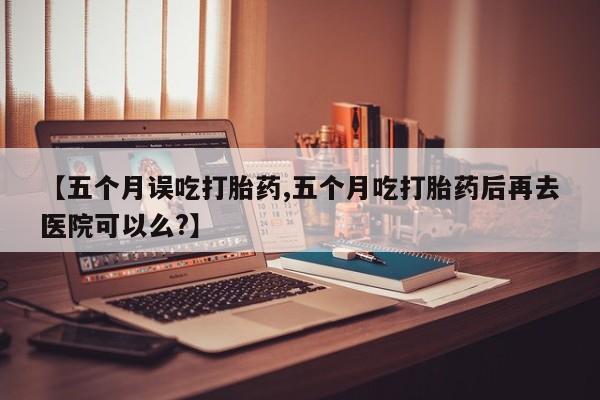 米非司酮片在线购微信【五个月误吃打胎药,五个月吃打胎药后再去医院可以么?】