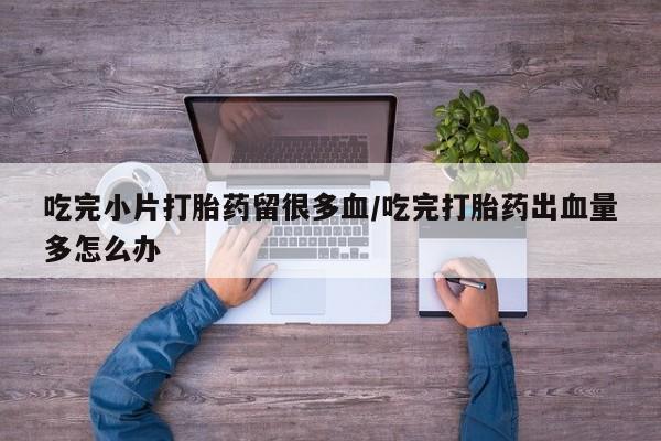 米非司酮片在线购微信吃完小片打胎药留很多血/吃完打胎药出血量多怎么办