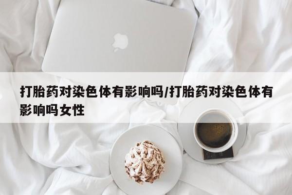 米非司酮片在线购微信打胎药对染色体有影响吗/打胎药对染色体有影响吗女性