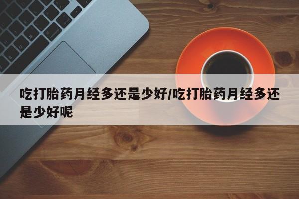 米非司酮片在线购微信吃打胎药月经多还是少好/吃打胎药月经多还是少好呢