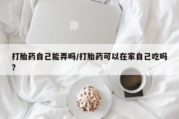 米非司酮片在线购微信打胎药自己能弄吗/打胎药可以在家自己吃吗?