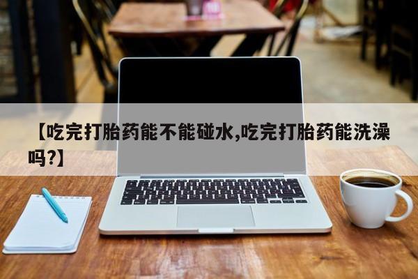 米非司酮片在线购微信【吃完打胎药能不能碰水,吃完打胎药能洗澡吗?】