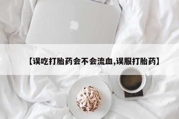 米非司酮片在线购微信【误吃打胎药会不会流血,误服打胎药】