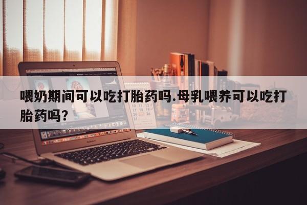 米非司酮片在线购微信喂奶期间可以吃打胎药吗.母乳喂养可以吃打胎药吗？