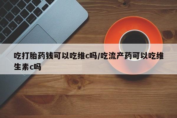 米非司酮片在线购微信吃打胎药钱可以吃维c吗/吃流产药可以吃维生素c吗