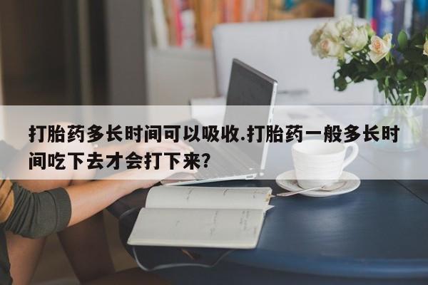 米非司酮片在线购微信打胎药多长时间可以吸收.打胎药一般多长时间吃下去才会打下来？